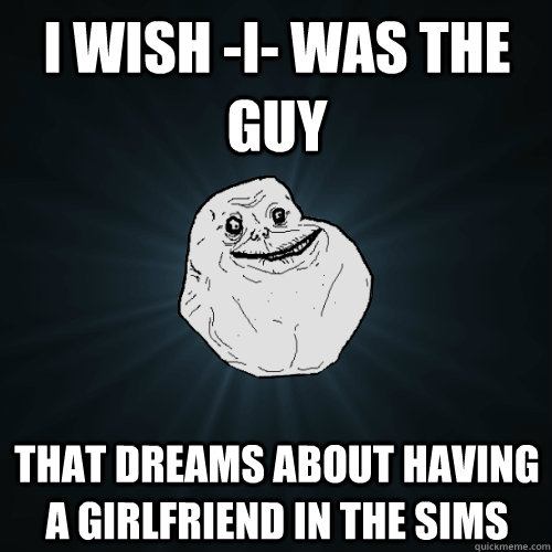 I wish -i- was the guy that dreams about having a girlfriend in the sims  Forever Alone