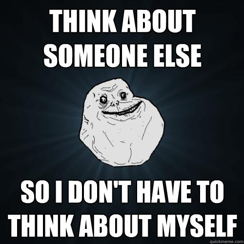 think about someone else so I don't have to think about myself  Forever Alone