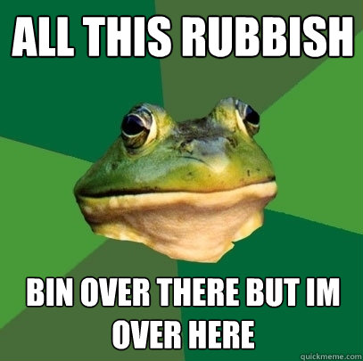 all this rubbish bin over there but im over here  Foul Bachelor Frog