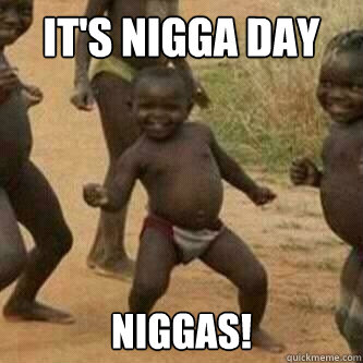 IT'S NIGGA DAY NIGGAS! - IT'S NIGGA DAY NIGGAS!  Its friday niggas