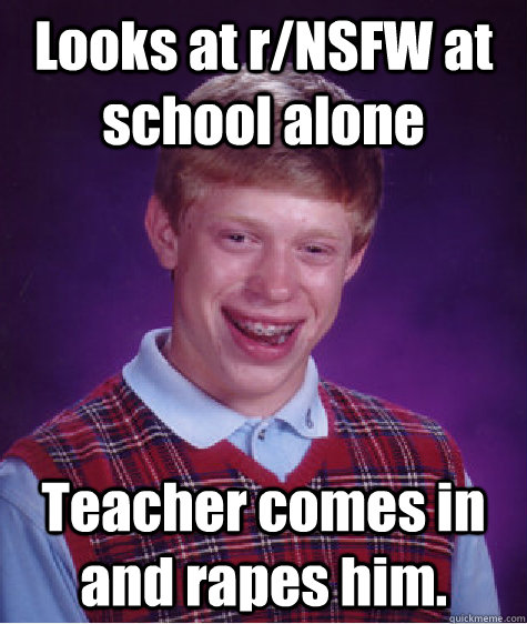 Looks at r/NSFW at school alone Teacher comes in and rapes him.  Bad Luck Brian