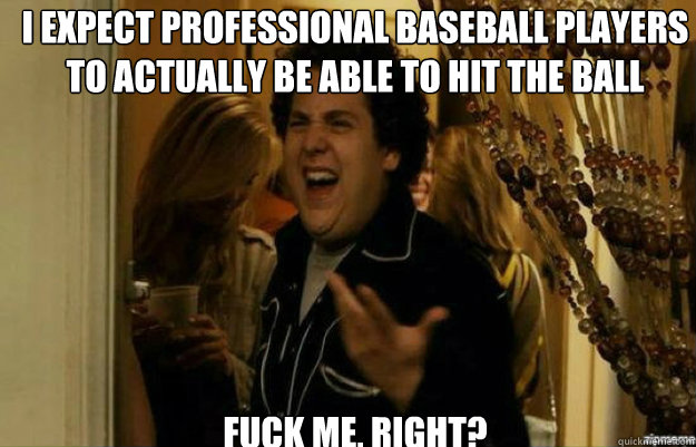 I expect professional baseball players to actually be able to hit the ball FUCK ME, RIGHT?  fuck me right