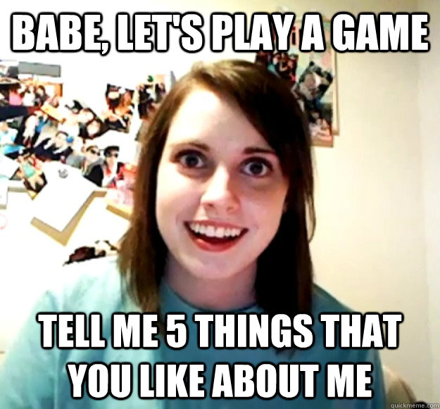 Babe, let's play a game Tell me 5 things that you like about me - Babe, let's play a game Tell me 5 things that you like about me  Overly Attached Girlfriend