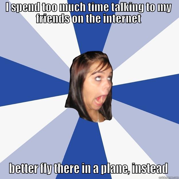 I SPEND TOO MUCH TIME TALKING TO MY FRIENDS ON THE INTERNET BETTER FLY THERE IN A PLANE, INSTEAD Annoying Facebook Girl
