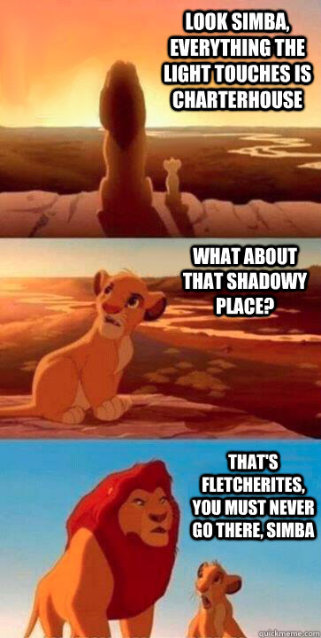 look simba, everything the light touches is Charterhouse what about that shadowy place? that's Fletcherites, you must never go there, simba  SIMBA
