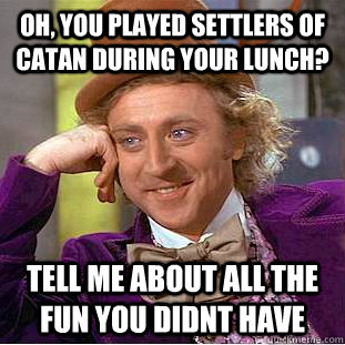 Oh, you played settlers of catan during your lunch? Tell me about all the fun you didnt have  Condescending Wonka