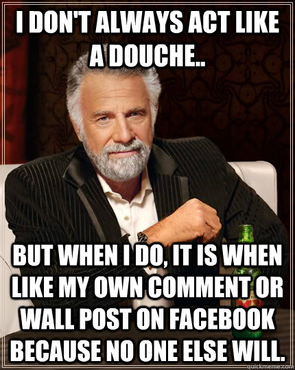 I don't always act like a douche.. but when i do, it is when like my own comment or wall post on facebook because no one else will.  The Most Interesting Man In The World
