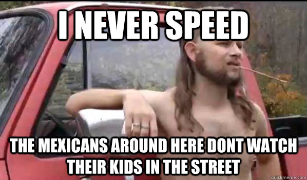 I never speed the mexicans around here dont watch their kids in the street  Almost Politically Correct Redneck