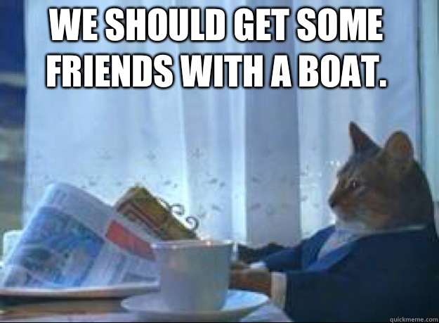 We should get some friends with a boat.   I should buy a boat cat