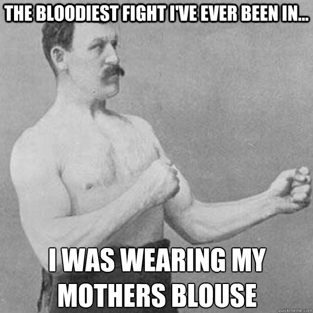 The bloodiest fight i've ever been in... I was wearing my
mothers blouse  overly manly man