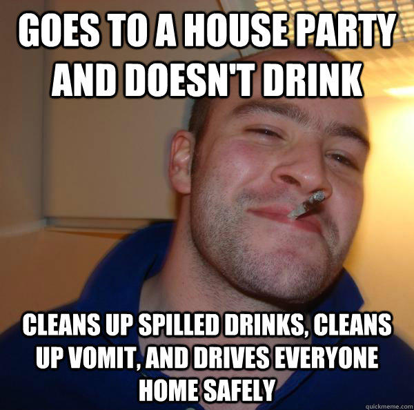 Goes to a house party and doesn't drink cleans up spilled drinks, cleans up vomit, and drives everyone home safely - Goes to a house party and doesn't drink cleans up spilled drinks, cleans up vomit, and drives everyone home safely  Misc