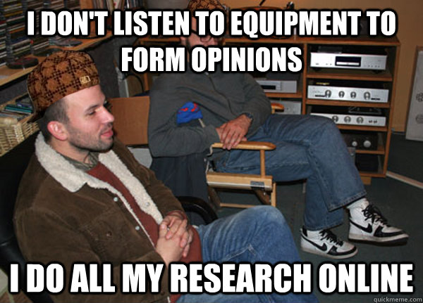 I don't listen to equipment to form opinions I do all my research online - I don't listen to equipment to form opinions I do all my research online  Scumbag Audiophile