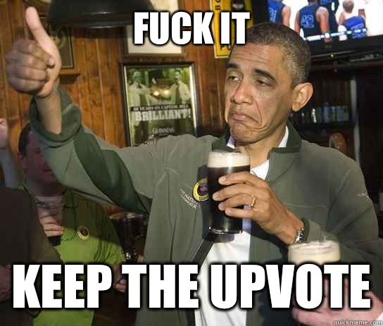 Fuck it Keep the upvote  Upvoting Obama