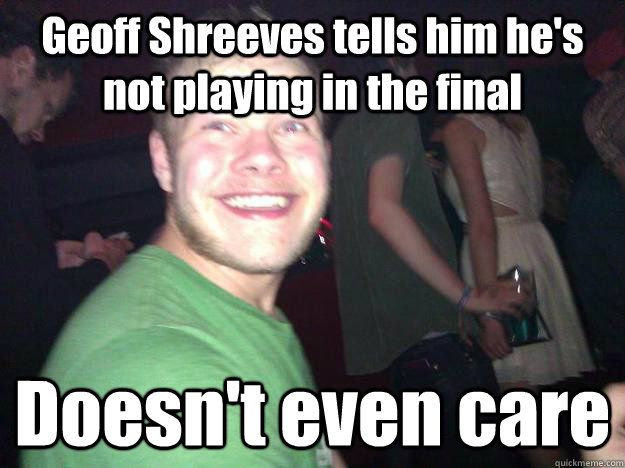 Geoff Shreeves tells him he's not playing in the final Doesn't even care - Geoff Shreeves tells him he's not playing in the final Doesn't even care  Doesnt Even Care Guy