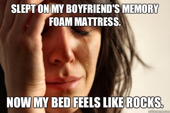 Slept on my boyfriend's memory foam mattress.  Now my bed feels like rocks.   First World Problems