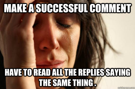 Make a successful comment  have to read all the replies saying the same thing .  First World Problems