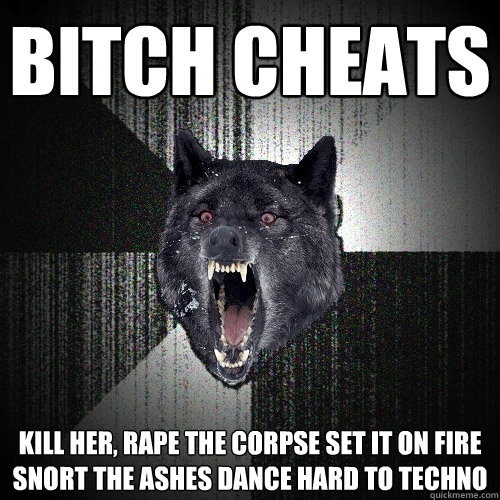 BITCH CHEATS KILL HER, RAPE THE CORPSE SET IT ON FIRE SNORT THE ASHES DANCE HARD TO TECHNO
  Insanity Wolf