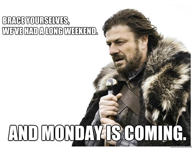 Brace yourselves,
We've had a long weekend.
 And monday is coming.  Imminent Ned