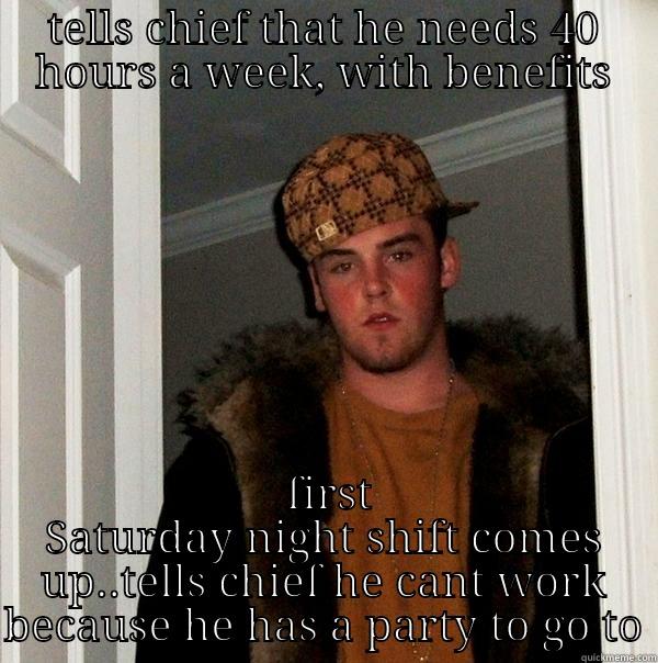 TELLS CHIEF THAT HE NEEDS 40 HOURS A WEEK, WITH BENEFITS  FIRST SATURDAY NIGHT SHIFT COMES UP..TELLS CHIEF HE CANT WORK BECAUSE HE HAS A PARTY TO GO TO Scumbag Steve