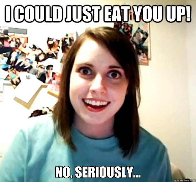 I could just eat you up! no, seriously...  Overly Attached Girlfriend