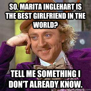 So, Marita Inglehart is the best girlfriend in the world? Tell me something I don't already know.  Condescending Wonka