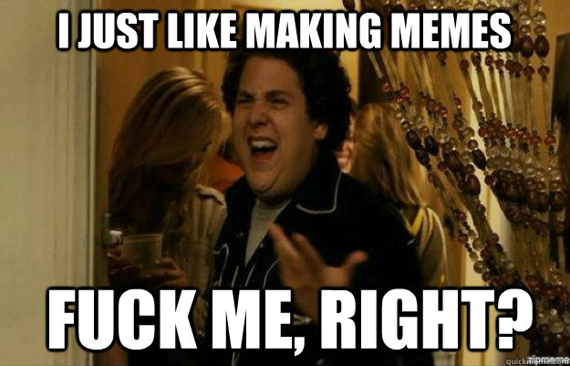 i just like making memes FUCK ME, RIGHT?  fuck me right