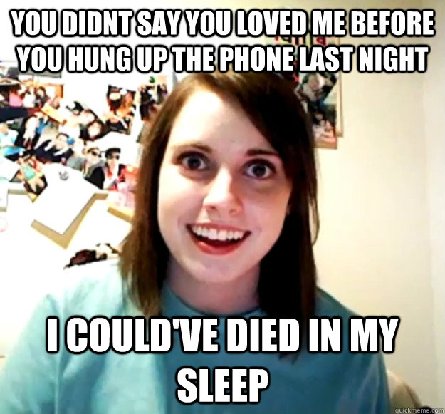 you didnt say you loved me before you hung up the phone last night i could've died in my sleep - you didnt say you loved me before you hung up the phone last night i could've died in my sleep  Overly Attached Girlfriend