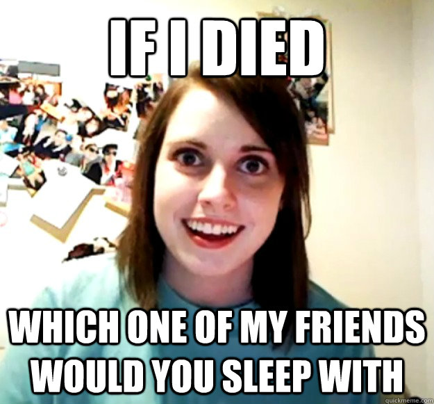 if i died
 which one of my friends would you sleep with  Overly Attached Girlfriend