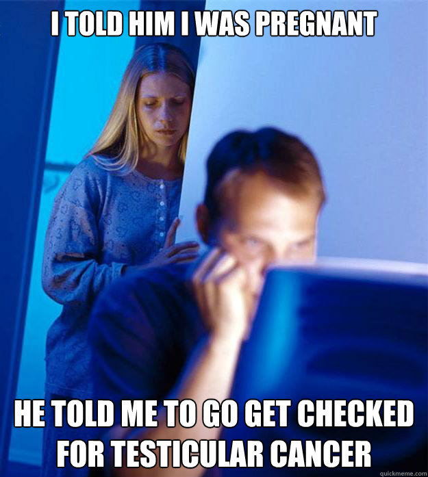I told him i was pregnant he told me to go get checked for testicular cancer  Redditors Wife