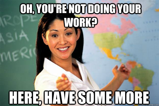 Oh, you're not doing your work? Here, have some more  Unhelpful High School Teacher