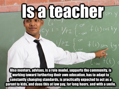 Is a teacher Also mentors, advises, is a role model, supports the community, is working toward furthering their own education, has to adapt to constantly changing standards, is practically expected to act as a parent to kids, and does this at low pay, for  Good Guy Teacher