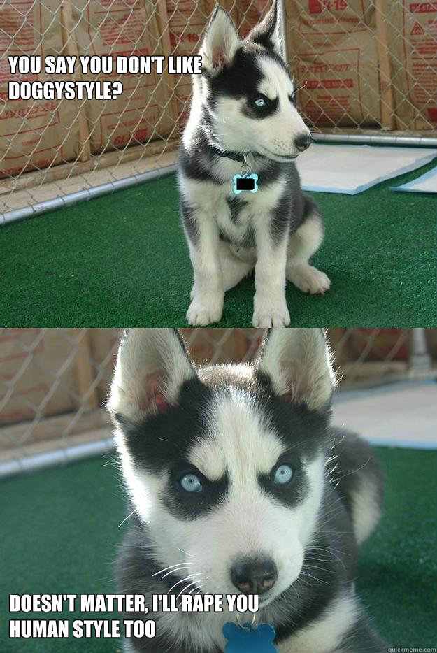 You say you don't like doggystyle? Doesn't matter, i'll rape you human style too  Insanity puppy