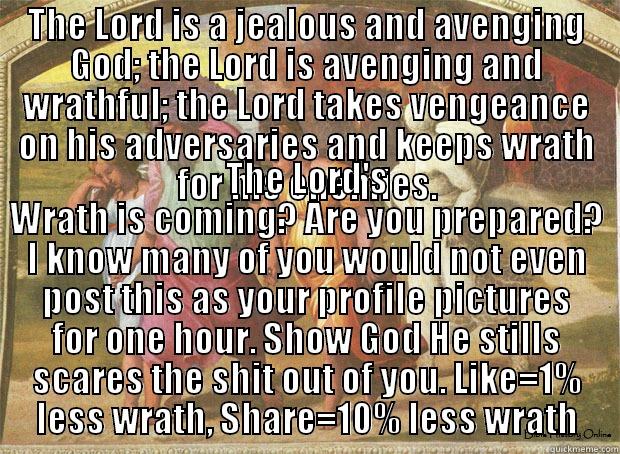 A title about my lack of title - THE LORD IS A JEALOUS AND AVENGING GOD; THE LORD IS AVENGING AND WRATHFUL; THE LORD TAKES VENGEANCE ON HIS ADVERSARIES AND KEEPS WRATH FOR HIS ENEMIES. THE LORD'S WRATH IS COMING? ARE YOU PREPARED? I KNOW MANY OF YOU WOULD NOT EVEN POST THIS AS YOUR PROFILE PICTURES FOR ONE HOUR. SHOW GOD HE STILLS SCARES THE SHIT OUT OF YOU. LIKE=1% LESS WRATH, SHARE=10% LESS WRATH Misc
