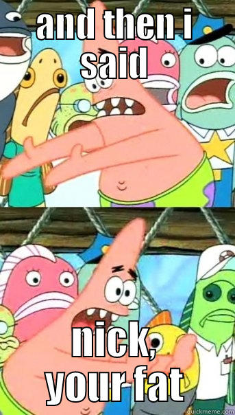 AND THEN I SAID NICK, YOUR FAT Push it somewhere else Patrick