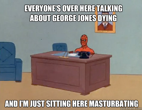 Everyone's over here talking about George Jones dying And I'm just sitting here masturbating  masturbating spiderman