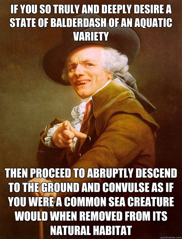 If you so truly and deeply desire a state of balderdash of an aquatic variety then proceed to abruptly descend to the ground and convulse as if you were a common sea creature would when removed from its natural habitat  Joseph Ducreux