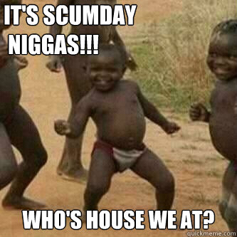 IT'S SCUMDAY 
 NIGGAS!!! WHO'S HOUSE WE AT?   Its friday niggas