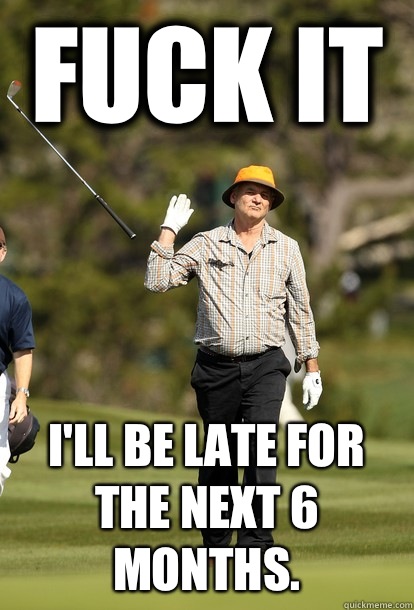 Fuck it I'll be late for the next 6 months.  Bill Murray