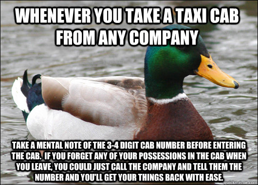 Whenever you take a taxi cab from any company take a mental note of the 3-4 digit cab number before entering the cab.  If you forget any of your possessions in the cab when you leave, you could just call the company and tell them the number and you'll get  Actual Advice Mallard