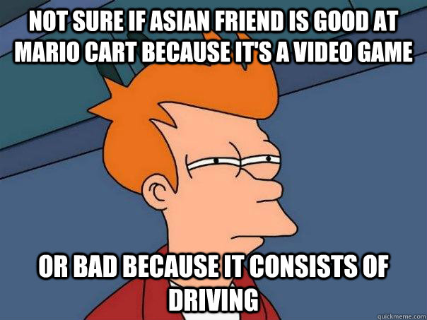 Not sure if asian friend is good at mario cart because it's a video game Or bad because it consists of driving  Futurama Fry