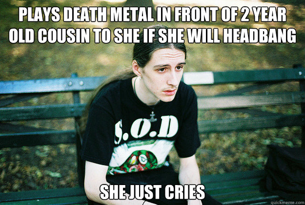 Plays death metal in front of 2 year old cousin to she if she will headbang she just cries  First World Metal Problems
