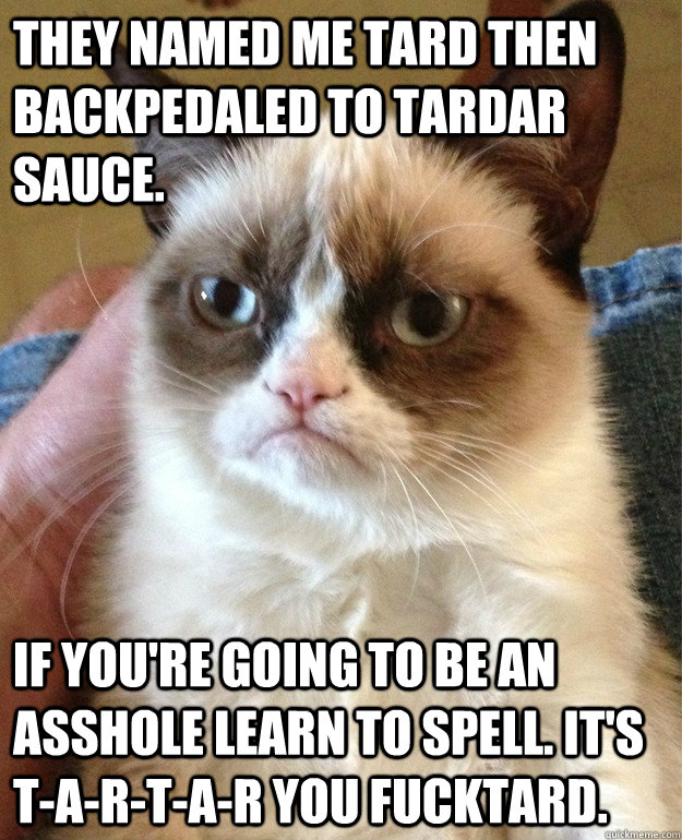 They named me Tard then backpedaled to Tardar Sauce. If you're going to be an asshole learn to spell. It's T-A-R-T-A-R you fucktard. - They named me Tard then backpedaled to Tardar Sauce. If you're going to be an asshole learn to spell. It's T-A-R-T-A-R you fucktard.  Misc