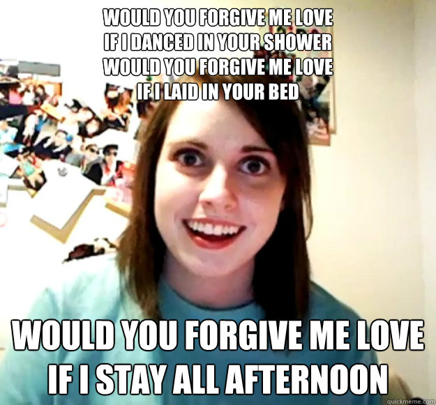 Would you forgive me love
If I danced in your shower
Would you forgive me love
If I laid in your bed Would you forgive me love
If I stay all afternoon  Overly Attached Girlfriend