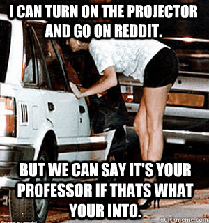 I can turn on the projector and go on reddit.  But we can say it's your professor if thats what your into.   Karma Whore