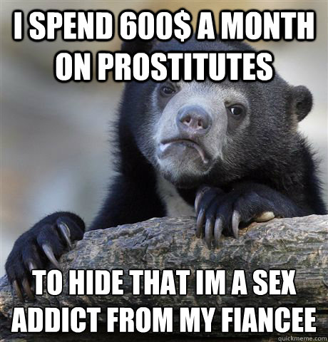 i spend 600$ a month on prostitutes to hide that im a sex addict from my fiancee - i spend 600$ a month on prostitutes to hide that im a sex addict from my fiancee  Confession Bear