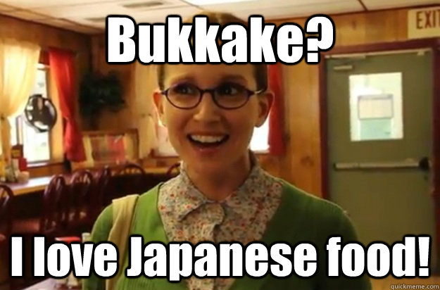 Bukkake?  I love Japanese food!   Sexually Oblivious Female