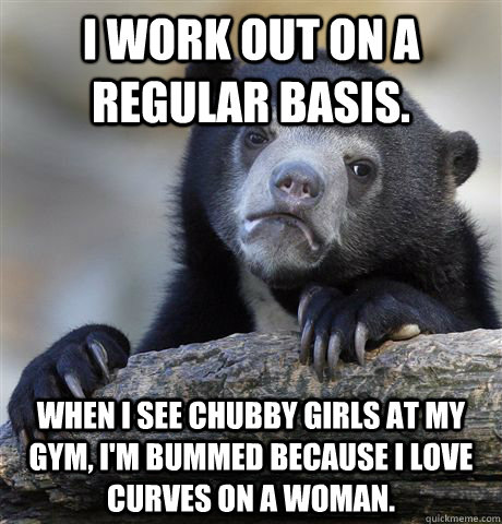 I work out on a regular basis. When I see chubby girls at my gym, I'm bummed because I love curves on a woman.  Confession Bear