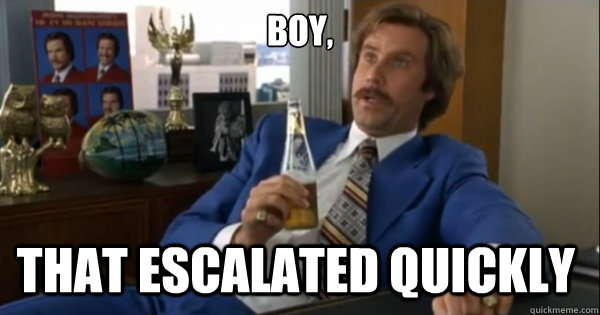 Boy, that escalated quickly  - Boy, that escalated quickly   Ron burgundy