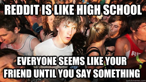 reddit is like high school everyone seems like your friend until you say something  Sudden Clarity Clarence