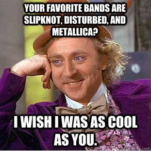 Your favorite bands are slipknot, disturbed, and metallica? I wish I was as cool as you.  Condescending Wonka